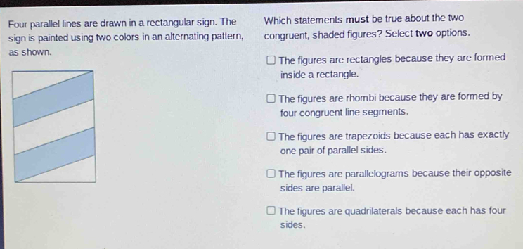 Four parallel lines are drawn in a rectangular sign. The Which statements must be true about the two
sign is painted using two colors in an alternating pattern, congruent, shaded figures? Select two options.
as shown.
The figures are rectangles because they are formed
inside a rectangle.
The figures are rhombi because they are formed by
four congruent line segments.
The figures are trapezoids because each has exactly
one pair of parallel sides.
The figures are parallelograms because their opposite
sides are parallel.
The figures are quadrilaterals because each has four
sides.