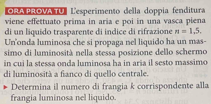 ORA PROVA TU Lesperimento della doppia fenditura 
viene effettuato prima in aria e poi in una vasca piena 
di un liquido trasparente di indice di rifrazione n=1,5. 
Un’onda luminosa che si propaga nel liquido ha un mas- 
simo di luminosità nella stessa posizione dello schermo 
in cui la stessa onda luminosa ha in aria il sesto massimo 
di luminosità a fianco di quello centrale. 
Determina il numero di frangia k corrispondente alla 
frangia luminosa nel liquido.