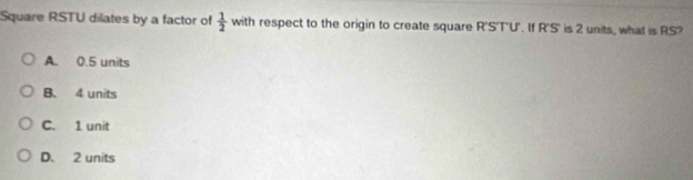 Square RSTU dilates by a factor of  1/2  with respect to the origin to create square R'S'T'U'. If R'S' is 2 units, what is RS?
A. 0.5 units
B. 4 units
C. 1 unit
D. 2 units