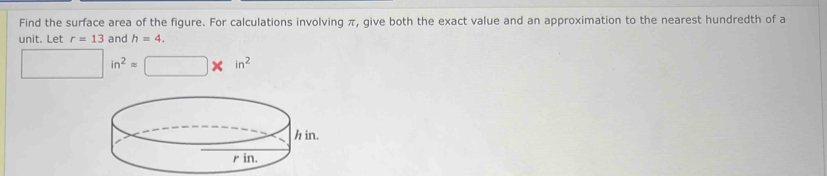 Find the surface area of the figure. For calculations involving π, give both the exact value and an approximation to the nearest hundredth of a 
unit. Let r=13 and h=4.
□ in^2=□ * in^2