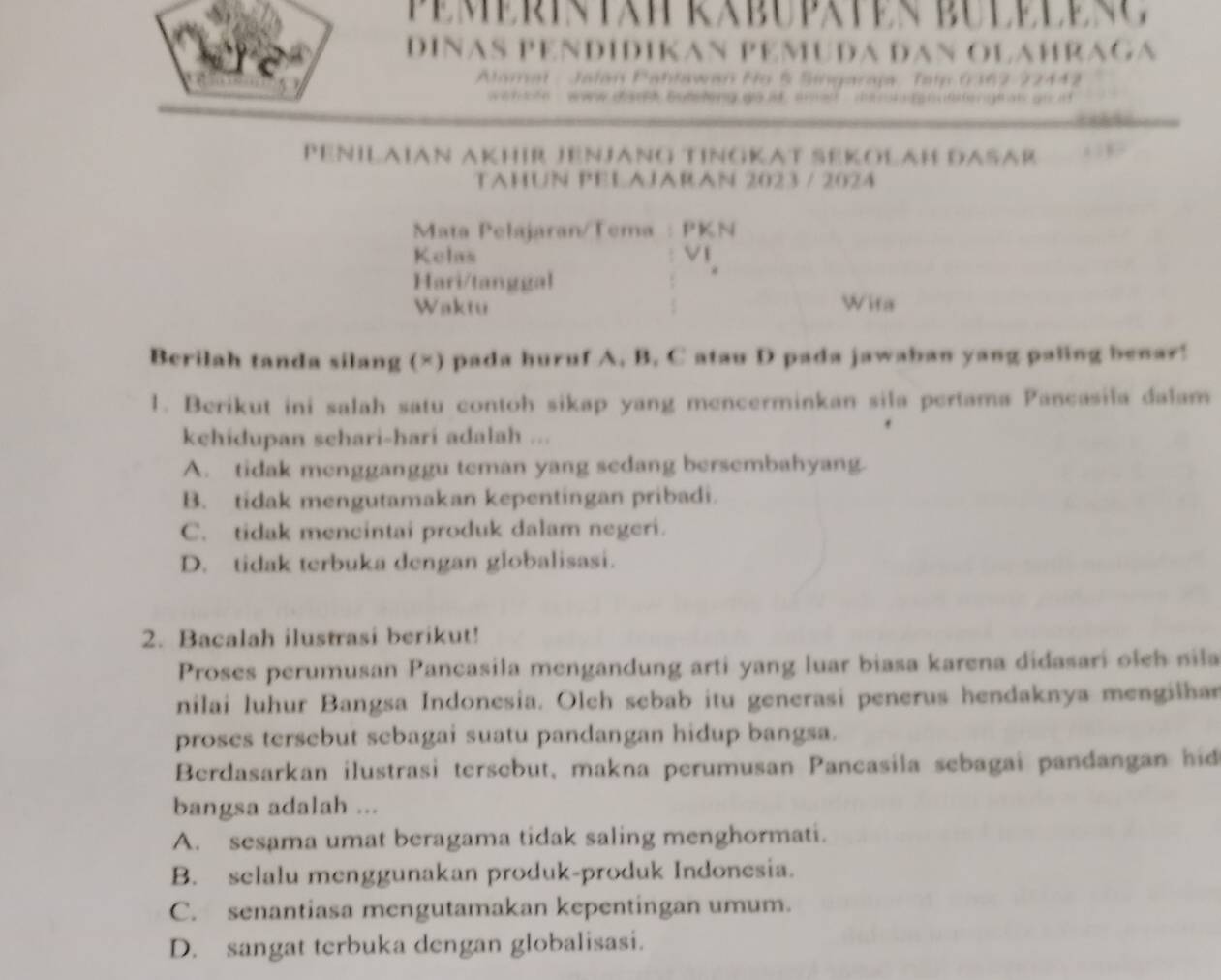 DINAS PEND1DIKAN P E MUDA DAn O LAH R 
Alama ahławan Ho § Singaraja Talp 0162
P G ts has 
PéñıłaïAn AKhıR JEnJänG TınGKAT ŠékołaH DAšär
TAHUN PELAJARAN 2023 / 2024
Mata Pelajaran/Tema : PKN
Kelas
Hari/tanggal
Waktu Wita
Berilah tanda silang (×) pada huruf A, B, C atau D pada jawaban yang paling benar!
1. Berikut ini salah satu contoh sikap yang mencerminkan sila pertama Pancasila dalam
kehidupan schari-hari adalah ...
A. tidak mengganggu teman yang sedang bersembahyang.
B. tidak mengutamakan kepentingan pribadi.
C. tidak mencintai produk dalam negeri.
D. tidak terbuka dengan globalisasi.
2. Bacalah ilustrasi berikut!
Proses perumusan Pancasila mengandung arti yang luar biasa karena didasari olch sila
nilai luhur Bangsa Indonesia. Olch sebab itu generasi penerus hendaknya mengilhan
proses tersebut sebagai suatu pandangan hidup bangsa.
Berdasarkan ilustrasi tersebut, makna perumusan Pancasila sebagai pandangan hid
bangsa adalah ...
A. sesama umat beragama tidak saling menghormati.
B. selalu menggunakan produk-produk Indonesia.
C. senantiasa mengutamakan kepentingan umum.
D. sangat terbuka dengan globalisasi.