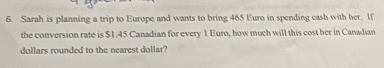 Sarah is planning a trip to Europe and wants to bring 465 Euro in spending cash with her. If 
the conversion rate is $1.45 Canadian for every 1 Euro, how much will this cost her in Canadian 
dollars rounded to the nearest dollar?