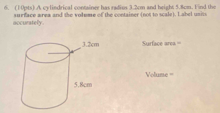 A cylindrical container has radius 3.2cm and height 5.8cm. Find the 
surface area and the voIume of the container (not to scale). Label units 
accurately. 
Surface area =
Volume =