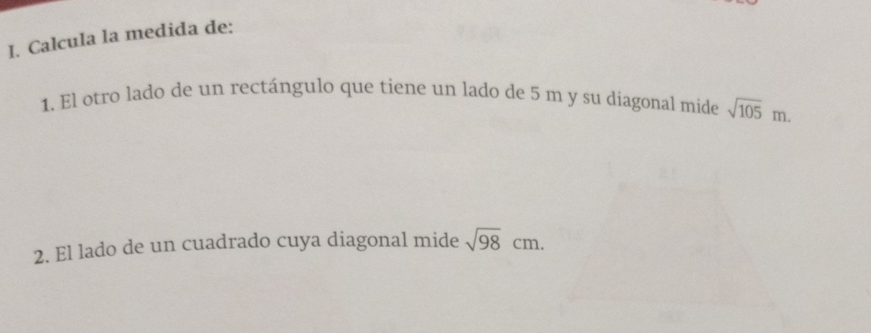 Calcula la medida de: 
1. El otro lado de un rectángulo que tiene un lado de 5 m y su diagonal mide sqrt(105)m. 
2. El lado de un cuadrado cuya diagonal mide sqrt(98)cm.