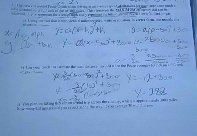 The new car model Peese Ojunk when driving at an average speed of 50 miles per hour (mph), can reach a 
total distance on a full tank of eas of 300 miles. This represents the MAXIMUM efficiency that can be 
achieved. Let x represent the average mph and y represent the total distance traveted on a full tank of gas 
#) Using the fact that 0 mph yields 0 miles traveled, write an equation, in vertex form, that models this 
situation □ 
h) Use your model to estimate the total distance traveled when the Peese averages 60 mph on a full tank 
of gas. 
c) You plan on taking this car on a road trip across the country, which is approximately 3000 miles
How many fill ups should you expect along the way, if you average 70 mph? (2pomu)