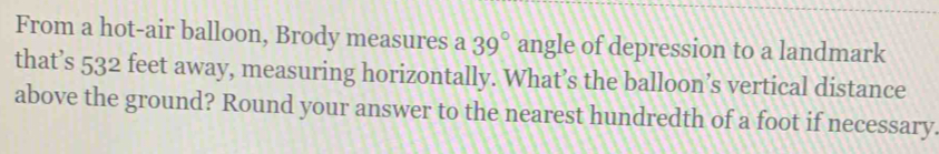 From a hot-air balloon, Brody measures a 39° angle of depression to a landmark 
that’s 532 e feet away, measuring horizontally. What’s the balloon’s vertical distance 
above the ground? Round your answer to the nearest hundredth of a foot if necessary