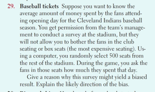 Baseball tickets Suppose you want to know the 
average amount of money spent by the fans attend- 
ing opening day for the Cleveland Indians baseball 
season. You get permission from the team’s manage- 
ment to conduct a survey at the stadium, but they 
will not allow you to bother the fans in the club 
seating or box seats (the most expensive seating). Us- 
ing a computer, you randomly select 500 seats from 
the rest of the stadium. During the game, you ask the 
fans in those seats how much they spent that day. 
Give a reason why this survey might yield a biased 
result. Explain the likely direction of the bias.