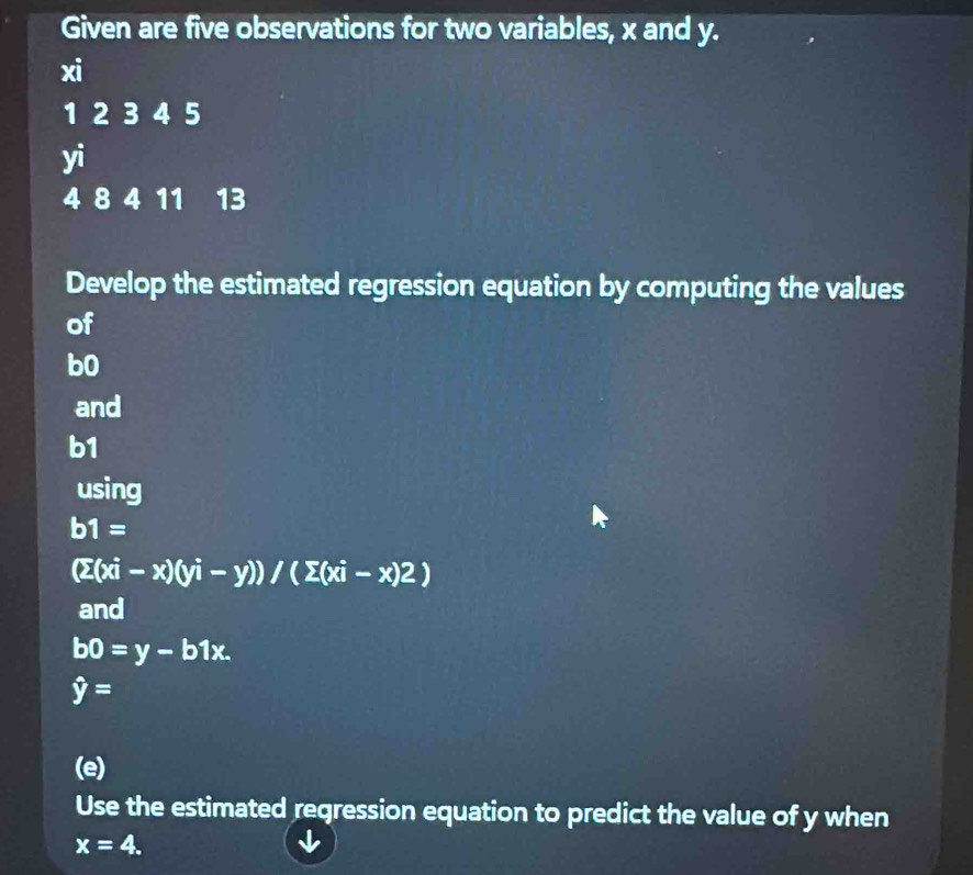 Given are five observations for two variables, x and y.
xi
1 2 3 4 5
yi
4 8 4 11 13
Develop the estimated regression equation by computing the values 
of
b0
and
b1
using
b1=
(sumlimits (xi-x)(yi-y))/(sumlimits (xi-x)2)
and
b0=y-b1x.
hat y=
(e) 
Use the estimated regression equation to predict the value of y when
x=4.