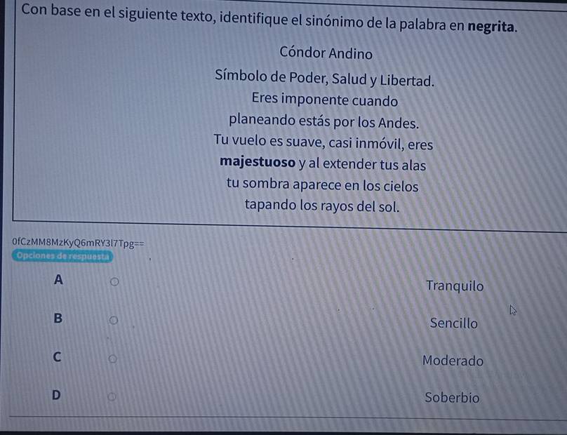 Con base en el siguiente texto, identifique el sinónimo de la palabra en negrita.
Cóndor Andino
Símbolo de Poder, Salud y Libertad.
Eres imponente cuando
planeando estás por los Andes.
Tu vuelo es suave, casi inmóvil, eres
majestuoso y al extender tus alas
tu sombra aparece en los cielos
tapando los rayos del sol.
0fCzMM8MzKyQ6mRY3l7Tpg==
Opciones de respuest
A
Tranquilo
B
Sencillo
C
Moderado
D Soberbio