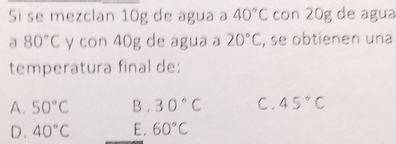 Si se mezclan 10g de agua a 40°C con 20g de agua
a 80°C y con 40g de agua a 20°C , se obtienen una
temperatura final de:
A. 50°C B . 30°C C . 45°C
D. 40°C E, 60°C