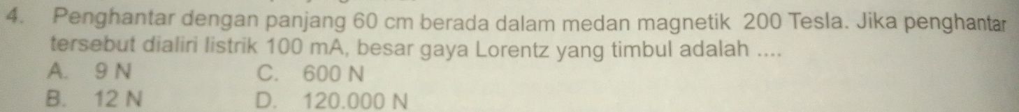 Penghantar dengan panjang 60 cm berada dalam medan magnetik 200 Tesla. Jika penghantar
tersebut dialiri listrik 100 mA, besar gaya Lorentz yang timbul adalah ....
A. 9 N C. 600 N
B. 12 N D. 120.000 N