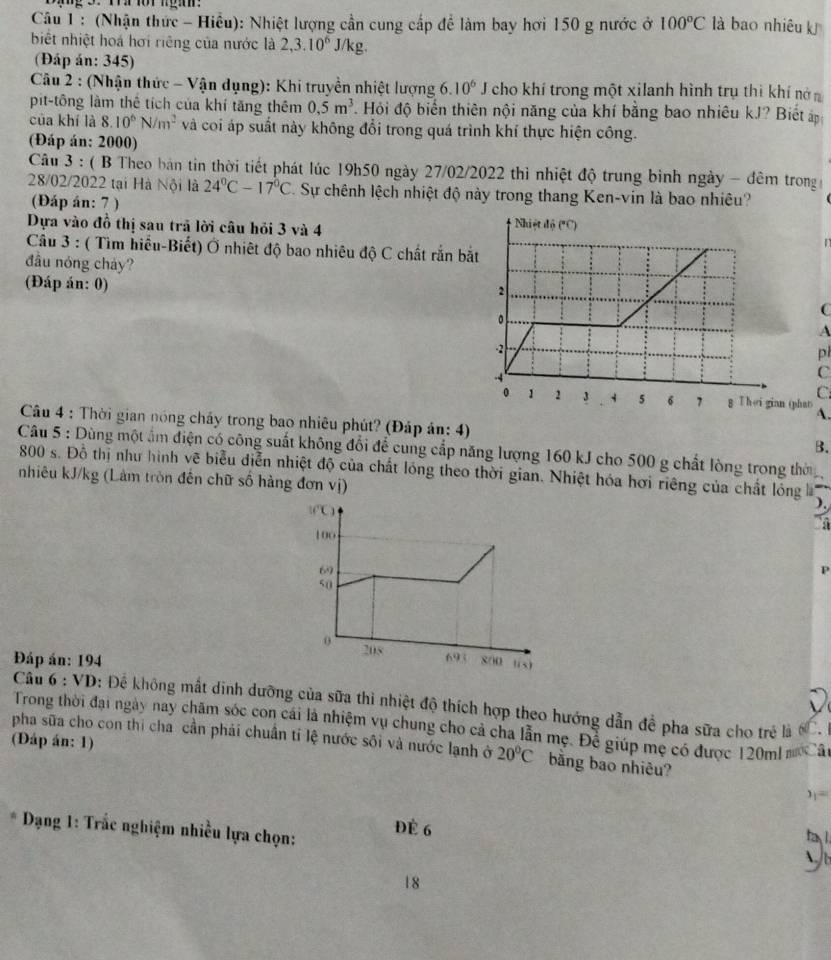 (Nhận thức - Hiều): Nhiệt lượng cần cung cấp để làm bay hơi 150 g nước ở 100°C là bao nhiêu kJ
biết nhiệt hoá hơi riêng của nước là 2,3.10^6 J/kg.
(Đáp án: 345)
Câu 2 : (Nhận thức - Vận dụng): Khi truyền nhiệt lượng 6.10^6 I cho khí trong một xilanh hình trụ thì khí nớ
pit-tông làm thê tích của khí tăng thêm 0.5m^3 *. Hỏi độ biến thiên nội năng của khí bằng bao nhiêu kJ? Biết 
của khí là 8.10^6N/m^2 và coi áp suất này không đổi trong quá trình khí thực hiện công.
(Đáp án: 2000)
Câu 3 : ( B Theo bản tin thời tiết phát lúc 19h50 ngày 27/02/2022 thì nhiệt độ trung bình ngày - đêm trong 
28/02/2022 tại Hà Nội là 24°C-17°C C. Sự chênh lệch nhiệt độ này trong thang Ken-vin là bao nhiêu?
(Đáp án: 7 )
Dựa vào đồ thị sau trã lời câu hỏi 3 và 4 
r
Câu 3 : ( Tìm hiểu-Biết) Ở nhiệt độ bao nhiêu độ C chất rắn b
đầu nóng chảy?
(Đáp án: 0)
C
A
pl
C
C
phan A.
Câu 4 : Thời gian nóng chấy trong bao nhiêu phút? (Đáp án: 4) B.
Câu 5 : Dùng một ẩm điện có công suất không đổi để cung cấp năng lượng 160 kJ cho 500 g chất lòng trong thờ
800 s. Đồ thị như hình vẽ biểu diễn nhiệt độ của chất lóng theo thời gian. Nhiệt hóa hơi riêng của chất lóng
nhiêu kJ/kg (Lâm tròn đến chữ số hàng đơn vị)
Đáp án: 194
Câu 6 : VD: Để không mắt dinh dưỡng của sữa thì nhiệt độ thích hợp theo hướng dẫn để pha sữa cho trẻ là CC. 
Trong thời đại ngày nay châm sóc con cái là nhiệm vụ chung cho cả cha lẫn mẹ. Để giúp mẹ có được 120ml m Câ
(Đáp án: 1)
pha sữa cho con thi cha cần phải chuân tỉ lệ nước sôi và nước lạnh ở 20°C bằng bao nhiêu?
3j=
* Dạng 1: Trắc nghiệm nhiều lựa chọn: Đè 6
18