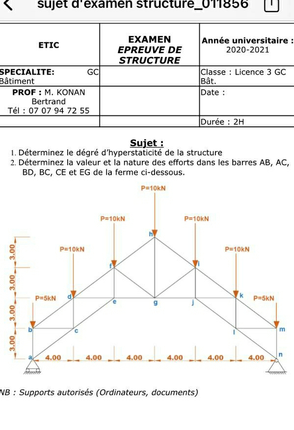 sujet d'examen structure_011856
:
S
Bâ
Sujet :
1. Déterminez le dégré d'hyperstaticité de la structure
2. Déterminez la valeur et la nature des efforts dans les barres AB, AC,
BD, BC, CE et EG de la ferme ci-dessous.
NB : Supports autorisés (Ordinateurs, documents)