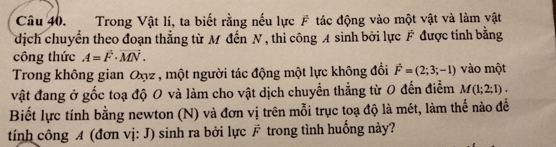 Trong Vật lí, ta biết rằng nếu lực F tác động vào một vật và làm vật 
dịch chuyển theo đoạn thẳng từ M đến N , thì công A sinh bởi lực F được tính bằng 
công thức A=vector F· vector MN. 
Trong không gian Oxyz , một người tác động một lực không đồi vector F=(2;3;-1) vào một 
vật đang ở gốc toạ độ 0 và làm cho vật dịch chuyển thẳng từ 0 đến điểm M(1;2;1). 
Biết lực tính bằng newton (N) và đơn vị trên mỗi trục toạ độ là mét, làm thế nào để 
tính công A (đơn vị: J) sinh ra bởi lực F trong tình huống này?