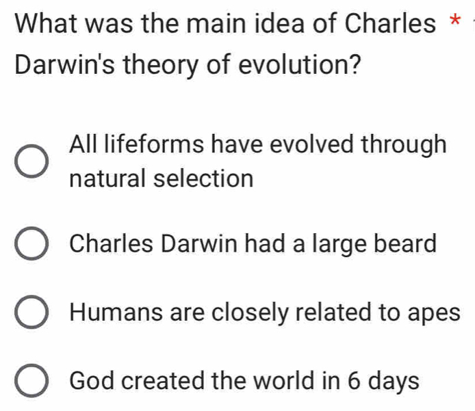 What was the main idea of Charles *
Darwin's theory of evolution?
All lifeforms have evolved through
natural selection
Charles Darwin had a large beard
Humans are closely related to apes
God created the world in 6 days