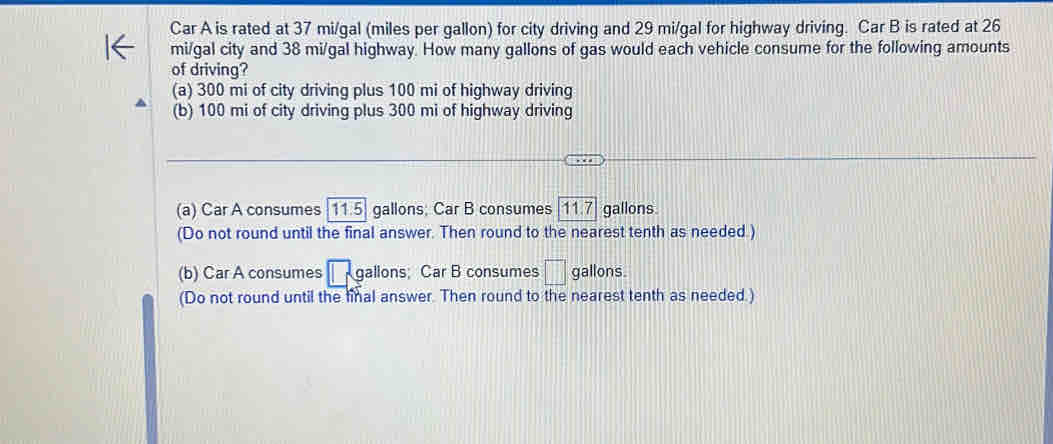 Car A is rated at 37 mi/gal (miles per gallon) for city driving and 29 mi/gal for highway driving. Car B is rated at 26
mi/gal city and 38 mi/gal highway. How many gallons of gas would each vehicle consume for the following amounts
of driving?
(a) 300 mi of city driving plus 100 mi of highway driving
(b) 100 mi of city driving plus 300 mi of highway driving
(a) Car A consumes  11.5 gallons; Car B consumes 11.7 gallons
(Do not round until the final answer. Then round to the nearest tenth as needed )
(b) Car A consumes □ sg allons ; Car B consumes □ gallons.
(Do not round until the final answer. Then round to the nearest tenth as needed.)