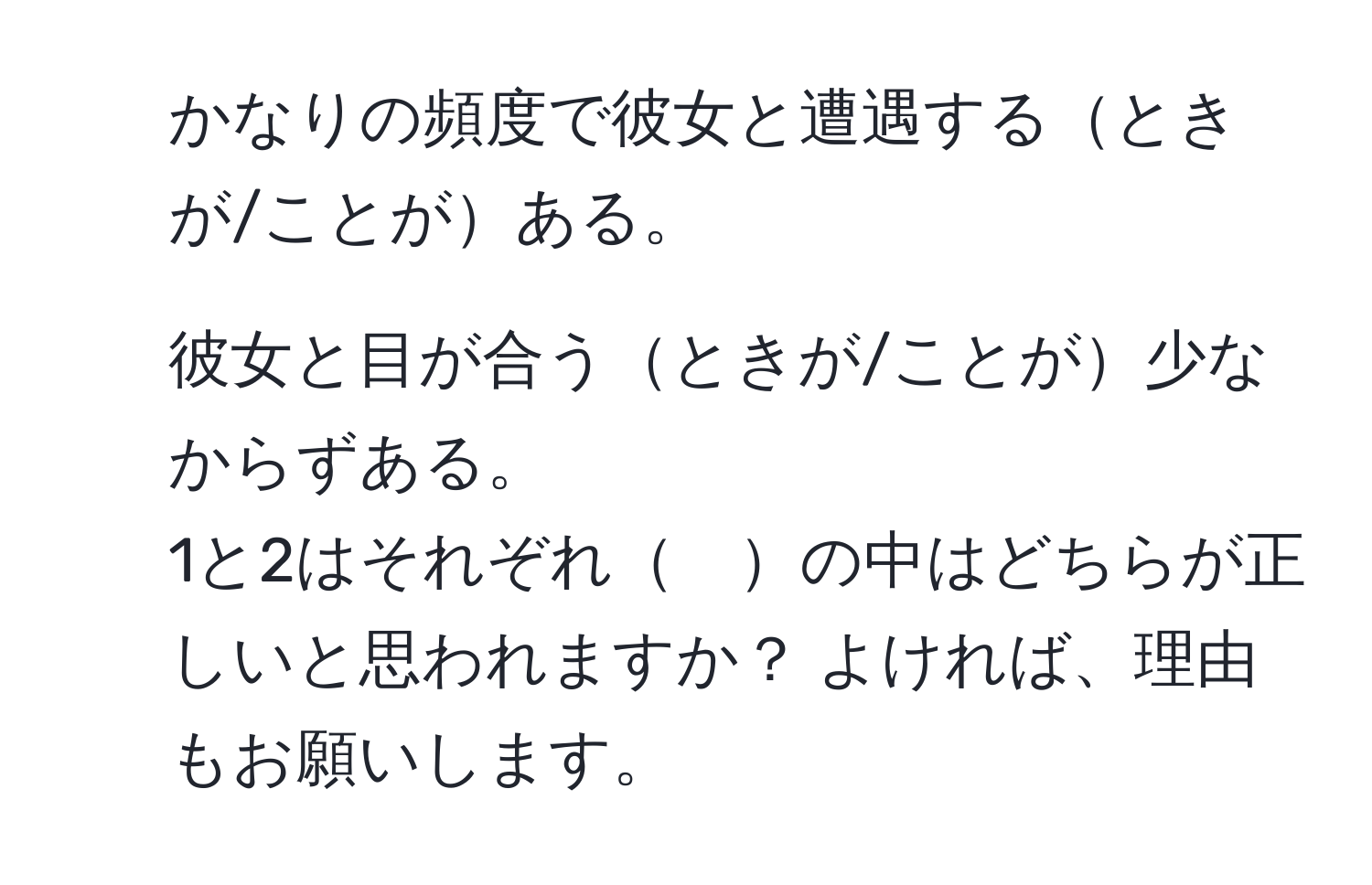 かなりの頻度で彼女と遭遇するときが/ことがある。  
2. 彼女と目が合うときが/ことが少なからずある。  
1と2はそれぞれ　の中はどちらが正しいと思われますか？ よければ、理由もお願いします。