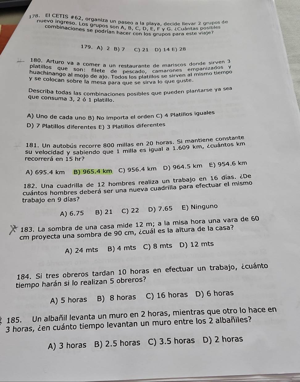 El CETIS #62, organiza un paseo a la plava. decide llevar 2 grupos de
nuevo ingreso. Los grupos son A, B, C, D, E, F γ G. ¿Cuántas posibles
combinaciones se podrían hacer con los grupos para este viaje?
179. A) 2 B) 7 C) 21 D) 14 E) 28
180. Arturo va a comer a un restaurante de mariscos donde sirven 3
platillos que son: filete de pescado, camarones empanizados y
huachinango al mojo de ajo. Todos los platillos se sirven al mismo tiempo
y se colocan sobre la mesa para que se sirva lo que guste.
Describa todas las combinaciones posibles que pueden plantarse ya sea
que consuma 3, 2 ó 1 platillo.
A) Uno de cada uno B) No importa el orden C) 4 Platillos iguales
D) 7 Platillos diferentes E) 3 Platillos diferentes
181. Un autobús recorre 800 millas en 20 horas. Si mantiene constante
su velocidad y sabiendo que 1 milla es igual a 1.609 km, ¿cuántos km
recorrerá en 15 hr?
A) 695.4 km B) 965.4 km C) 956.4 km D) 964.5 km E) 954.6 km
182. Una cuadrilla de 12 hombres realiza un trabajo en 16 días. ¿De
cuántos hombres deberá ser una nueva cuadrilla para efectuar el mismo
trabajo en 9 días?
A) 6.75 B) 21 C) 22 D) 7.65 E) Ninguno
183. La sombra de una casa mide 12 m; a la misa hora una vara de 60
cm proyecta una sombra de 90 cm, ¿cuál es la altura de la casa?
A) 24 mts B) 4 mts C) 8 mts D) 12 mts
184. Si tres obreros tardan 10 horas en efectuar un trabajo, ¿cuánto
tiempo harán si lo realizan 5 obreros?
A) 5 horas B) 8 horas C) 16 horas D) 6 horas
185. Un albañil levanta un muro en 2 horas, mientras que otro lo hace en
3 horas, ¿en cuánto tiempo levantan un muro entre los 2 albañiles?
A) 3 horas B) 2.5 horas C) 3.5 horas D) 2 horas