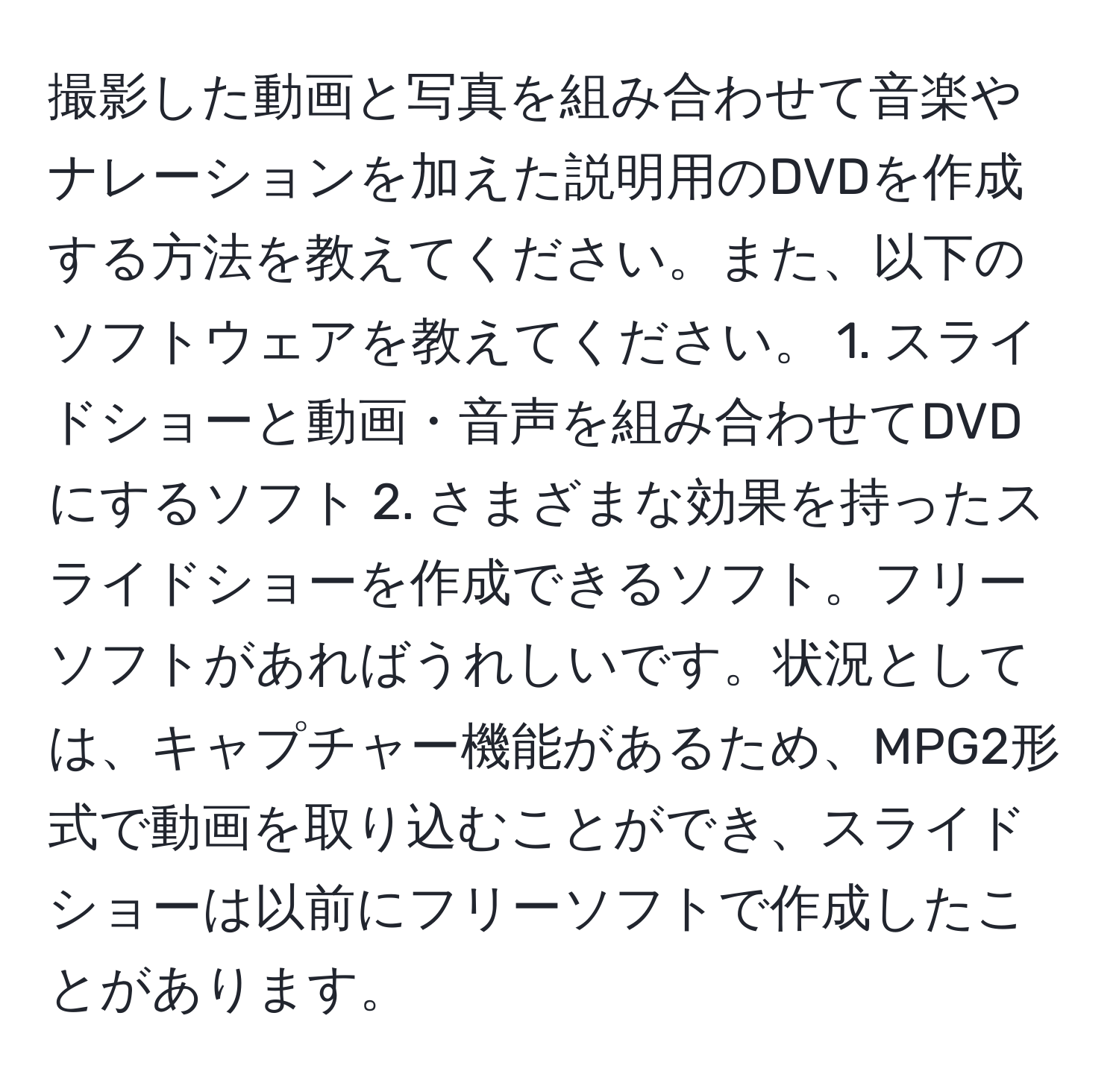 撮影した動画と写真を組み合わせて音楽やナレーションを加えた説明用のDVDを作成する方法を教えてください。また、以下のソフトウェアを教えてください。 1. スライドショーと動画・音声を組み合わせてDVDにするソフト 2. さまざまな効果を持ったスライドショーを作成できるソフト。フリーソフトがあればうれしいです。状況としては、キャプチャー機能があるため、MPG2形式で動画を取り込むことができ、スライドショーは以前にフリーソフトで作成したことがあります。