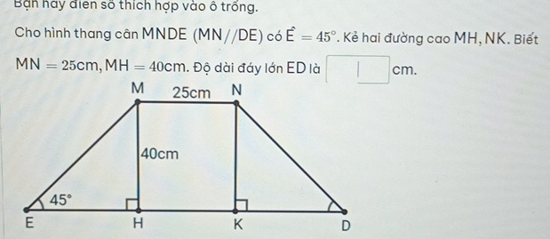 Bạn hay điễn số thích hợp vào ô trống.
Cho hình thang cân MNDE (MN//DE) có E=45°. Kẻ hai đường cao MH, NK. Biết
MN=25cm,MH=40cm Độ dài đáy lớn ED là □ cm.