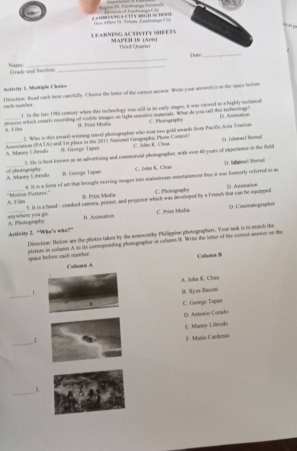 Region IX, Zamboanga Península
Division of Zamboanga City
ZAMBOANGA CTTY HIGH SCHOOL
Don Alfaro St. Tetuan, Zamboanga City
rical p
LEARNING ACTIVITY SHEETS
MAPEH 10 (Arts)
Third Quarter
1
Date:
_
Name:
_
Grade and Section:
_
Activity 1. Multiple Choice
Direction: Read each item carefully. Choose the letter of the correct answer. Write your answer(s) on the space before
each number
1. In the late 19th century when this technology was still in its early stages, it was viewed as a highly technical
process which entails recording of visible images on light-sensitive materials. What do you call this technology?
A. Film B. Print Mcdia C. Photography D. Animation
2. Who is this award-winning travel photographer who won two gold awards from Pacific Asia Tourism
Association (PATA) and 1st place in the 2011 National Geographic Photo Contest?
_A. Manny Librodo B. George Tapan C. John K. Chua D. Ishmael Bernal
3. He is best known as an advertising and commercial photographer, with over 40 years of experience in the field
_A. Manny Librodo C. John K. Chua D. Ishmael Bernal
of photography. B. George Tapan
4. It is a form of art that brought moving images into mainstream entertainment thus it was formerly referred to as
D. Animation
“Motion Pictures.”
A. Film B. Print Media C. Photography
5. It is a hand - cranked camera, printer, and projector which was developed by a French that can be equipped
_A. Photography B. Animation C. Print Media D. Cinematographer
anywhere you go.
Activity 2. “Who’s who?”
Direction: Below are the photos taken by the noteworthy Philippine photographers. Your task is to match the
picture in column A to its corresponding photographer in column B. Write the letter of the correct answer on the
space before each number.
Column B
Column A
_
1. A. John K. Chua
B. Xyza Bacani
C. George Tapan
D. Antonio Corado
_
2. E. Manny Librodo
F. Mario Cardenas
_3.