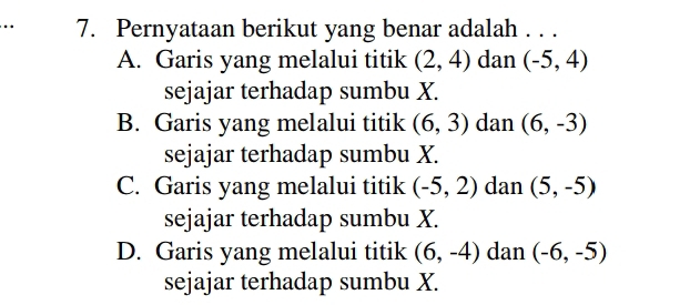 .. 7. Pernyataan berikut yang benar adalah . . .
A. Garis yang melalui titik (2,4) dan (-5,4)
sejajar terhadap sumbu X.
B. Garis yang melalui titik (6,3) dan (6,-3)
sejajar terhadap sumbu X.
C. Garis yang melalui titik (-5,2) dan (5,-5)
sejajar terhadap sumbu X.
D. Garis yang melalui titik (6,-4) dan (-6,-5)
sejajar terhadap sumbu X.