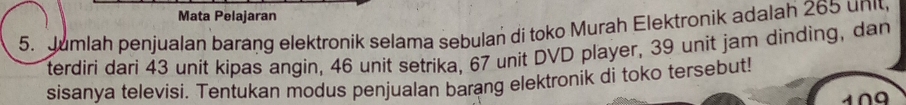 Mata Pelajaran 
5. Jumlah penjualan barang elektronik selama sebulan di toko Murah Elektronik adalah 265 unit 
terdiri dari 43 unit kipas angin, 46 unit setrika, 67 unit DVD player, 39 unit jam dinding, dan 
sisanya televisi. Tentukan modus penjualan barang elektronik di toko tersebut! 
1∩9