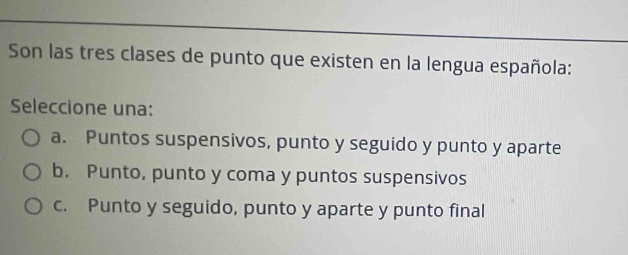 Son las tres clases de punto que existen en la lengua española:
Seleccione una:
a. Puntos suspensivos, punto y seguido y punto y aparte
b. Punto, punto y coma y puntos suspensivos
c. Punto y seguido, punto y aparte y punto final