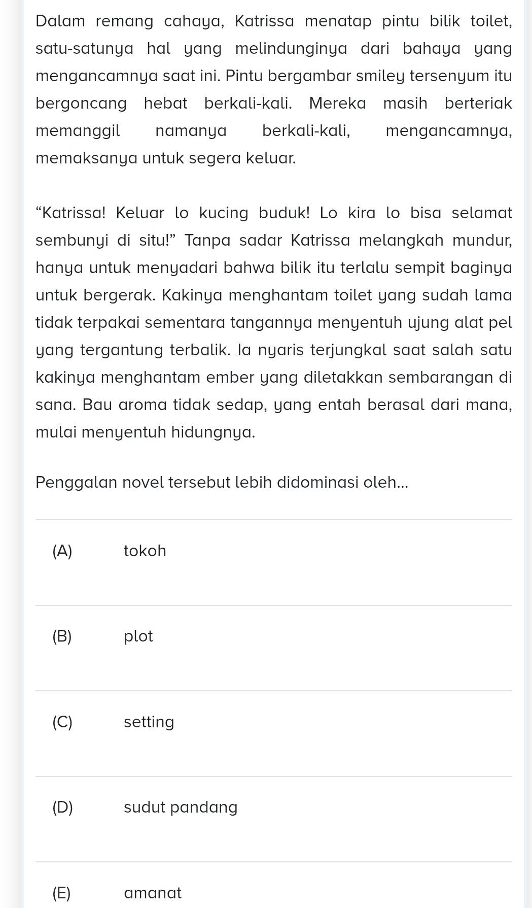 Dalam remang cahaya, Katrissa menatap pintu bilik toilet,
satu-satunya hal yang melindunginya dari bahaya yang
mengancamnya saat ini. Pintu bergambar smiley tersenyum itu
bergoncang hebat berkali-kali. Mereka masih berteriak
memanggil namanya berkali-kali, mengancamnya,
memaksanya untuk segera keluar.
“Katrissa! Keluar lo kucing buduk! Lo kira lo bisa selamat
sembunyi di situ!” Tanpa sadar Katrissa melangkah mundur,
hanya untuk menyadari bahwa bilik itu terlalu sempit baginya 
untuk bergerak. Kakinya menghantam toilet yang sudah lama
tidak terpakai sementara tangannya menyentuh ujung alat pel
yang tergantung terbalik. Ia nyaris terjungkal saat salah satu
kakinya menghantam ember yang diletakkan sembarangan di
sana. Bau aroma tidak sedap, yang entah berasal dari mana,
mulai menyentuh hidungnya.
Penggalan novel tersebut lebih didominasi oleh...
(A) tokoh
(B) plot
(C) setting
(D) sudut pandang
(E) amanat