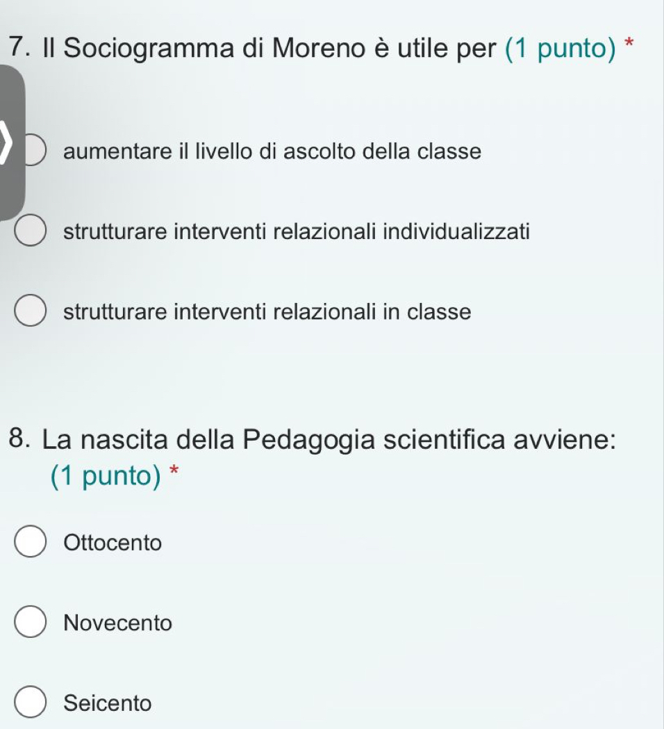 Il Sociogramma di Moreno è utile per (1 punto) *
aumentare il livello di ascolto della classe
strutturare interventi relazionali individualizzati
strutturare interventi relazionali in classe
8. La nascita della Pedagogia scientifica avviene:
(1 punto) *
Ottocento
Novecento
Seicento