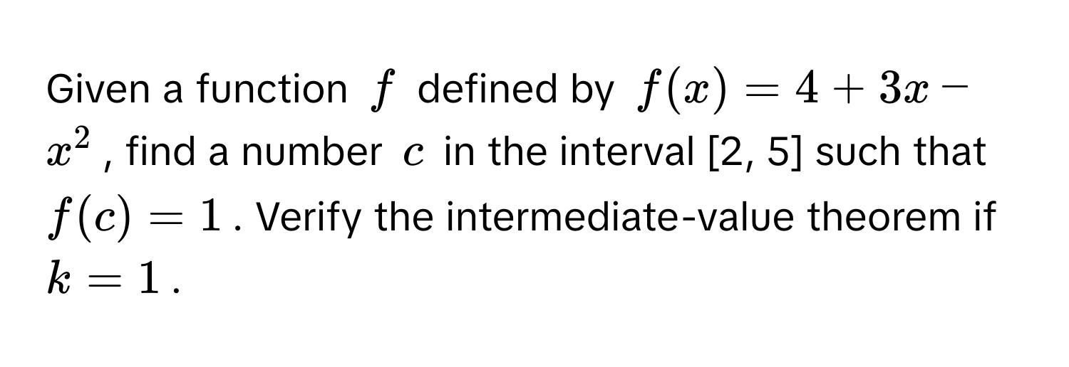 Given a function $f$ defined by $f(x) = 4 + 3x - x^2$, find a number $c$ in the interval [2, 5] such that $f(c) = 1$. Verify the intermediate-value theorem if $k = 1$.