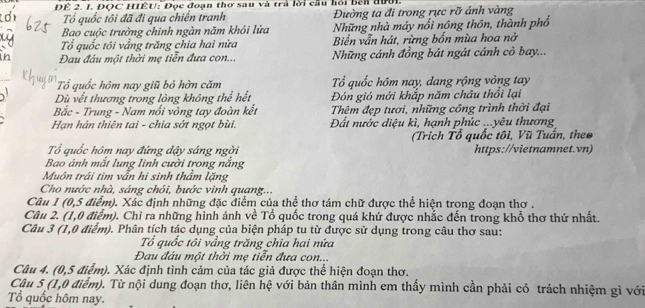 ĐÊ 2. 1. ĐQC HIÊU: Đọc đoạn thơ sau và trà lời cầu hỏi bên đưới.
Tổ quốc tôi đã đi qua chiến tranh Đường ta đi trong rực rỡ ánh vàng
Bao cuộc trường chinh ngàn năm khói lửa Những nhà máy nổi nông thôn, thành phổ
ổ quốc tôi vẳng trăng chia hai nửa Biển vẫn hát, rừng bốn mùa hoa nở
in  Đau đầu một thời mẹ tiễn đựa con... Những cánh đồng bát ngát cánh cỏ bay...
Tổ quốc hôm nay giũ bỏ hờn căm ổ quốc hôm nay, dang rộng vòng tay
Dù vết thương trong lòng không thể hết Đón gió mới khắp năm châu thổi lại
Bắc - Trung - Nam nổi vòng tay đoàn kết Thêm đẹp tươi, những công trình thời đại
Hạn hán thiên tai - chia sớt ngọt bùi. Đất nước diệu kì, hạnh phúc ...yêu thương
(Trích Tổ quốc tôi, Vũ Tuấn, theo
Tổ quốc hôm nay đứng dậy sáng ngời https://vietnamnet.vn)
Bao ánh mắt lung linh cười trong nắng
Muôn trái tim vẫn hi sinh thầm lặng
Cho nước nhà, sáng chói, bước vinh quang...
Câu 1 (0,5 điểm). Xác định những đặc điểm của thể thơ tám chữ được thể hiện trong đoạn thơ .
Câu 2. (1,0 điểm). Chỉ ra những hình ảnh về Tổ quốc trong quá khứ được nhắc đến trong khổ thơ thứ nhất.
Câu 3 (1,0 điểm). Phân tích tác dụng của biện pháp tu từ được sử dụng trong câu thơ sau:
Tổ quốc tôi vẳng trăng chia hai nửa
Đau đầu một thời mẹ tiễn đựa con...
Câu 4. (0,5 điểm). Xác định tình cảm của tác giả được thể hiện đoạn thơ.
Câu 5 (1,0 điểm). Từ nội dung đoạn thơ, liên hệ với bản thân mình em thấy mình cần phải có trách nhiệm gì với
Tổ quốc hôm nay.