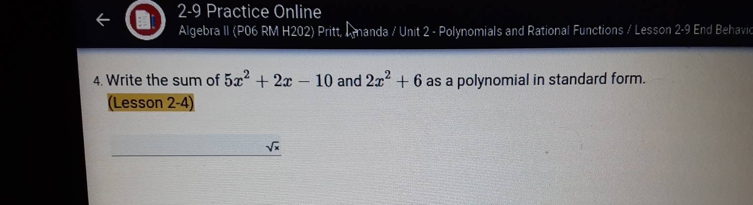 2-9 Practice Online 
Algebra II (P06 RM H202) Pritt, Amanda / Unit 2 - Polynomials and Rational Functions / Lesson 2-9 End Behavic 
4. Write the sum of 5x^2+2x-10 and 2x^2+6 as a polynomial in standard form. 
(Lesson 2-4)
sqrt(x)