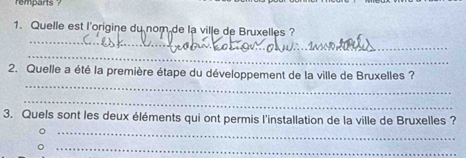 remparts ? 
_ 
1. Quelle est l'origine du nom de la ville de Bruxelles ? 
_ 
_ 
_ 
2. Quelle a été la première étape du développement de la ville de Bruxelles ? 
_ 
3. Quels sont les deux éléments qui ont permis l'installation de la ville de Bruxelles ? 
_ 
_