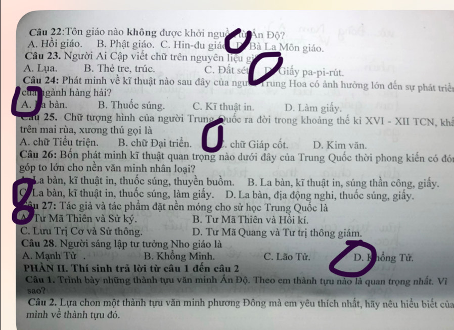 Tôn giáo nào không được khởi nguồc Ấn Độ?
A. Hồi giáo. B. Phật giáo. C. Hin-đu giáo Bà La Môn giáo.
Câu 23. Người Ai Cập viết chữ trên nguyên liệu gì
A. Lụa. B. Thẻ tre, trúc. C. Đất sét Giấy pa-pi-rút.
Câu 24: Phát minh về kĩ thuật nào sau đây của người Trung Hoa có ảnh hưởng lớn đến sự phát triền
của ngành hàng hải?
A. ha bàn. B. Thuốc súng. C. Kĩ thuật in. D. Làm giấy.
Cầu 25. Chữ tượng hình của người Trung Quốc ra đời trong khoảng thế ki XVI - XII TCN, khả
trên mai rùa, xương thú gọi là
A. chữ Tiểu triện. B. chữ Đại triển. C. chữ Giáp cốt. D. Kim văn.
Câu 26: Bốn phát minh kĩ thuật quan trọng nào dưới đây của Trung Quốc thời phong kiến có đói
góp to lớn cho nền văn minh nhân loại?
La bàn, kĩ thuật in, thuốc súng, thuyền buồm. B. La bàn, kĩ thuật in, súng thần công, giấy.
CLa bàn, kĩ thuật in, thuốc súng, làm giấy. D. La bàn, địa động nghi, thuốc súng, giấy.
Câu 27: Tác giả và tác phầm đặt nền móng cho sử học Trung Quốc là
M Tư Mã Thiên và Sử ký. B. Tư Mã Thiên và Hồi kí.
C. Lưu Trị Cơ và Sử thông. D. Tư Mã Quang và Tư trị thông giám.
Câu 28. Người sáng lập tư tưởng Nho giáo là
A. Mạnh Tử B. Khổng Minh. C. Lão Tử.  D. K hồng Tử.
PHÀN II. Thí sinh trả lời từ câu 1 đến câu 2
Câu 1. Trình bày những thành tựu văn minh Ấn Độ. Theo em thành tựu nào là quan trọng nhất. Vì
sao?
Câu 2. Lựa chon một thành tựu văn minh phương Đông mà em yêu thích nhất, hãy nêu hiều biết của
mình về thành tựu đó.