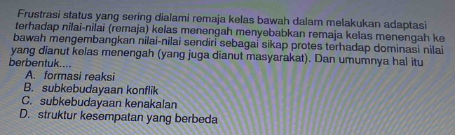 Frustrasi status yang sering dialami remaja kelas bawah dalam melakukan adaptasi
terhadap nilai-nilai (remaja) kelas menengah menyebabkan remaja kelas menengah ke
bawah mengembangkan nilai-nilai sendiri sebagai sikap protes terhadap dominasi nilai
yang dianut kelas menengah (yang juga dianut masyarakat). Dan umumnya hal itu
berbentuk....
A. formasi reaksi
B. subkebudayaan konflik
C. subkebudayaan kenakalan
D. struktur kesempatan yang berbeda