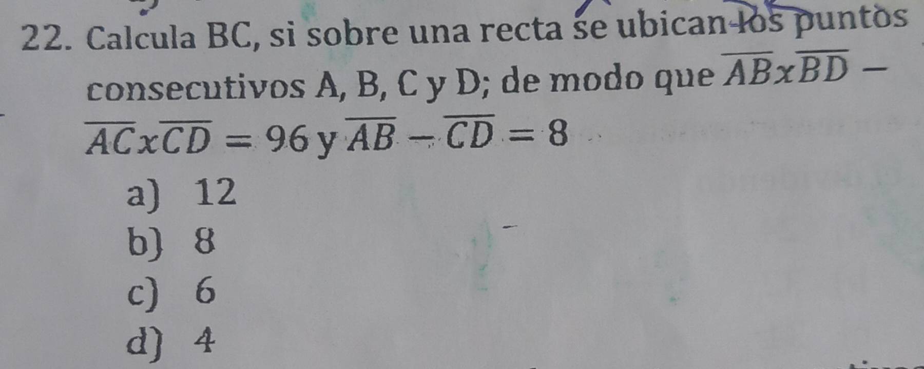 Calcula BC, si sobre una recta se ubican los puntos
consecutivos A, B, C y D; de modo que overline AB* overline BD-
overline ACxoverline CD=96 y overline AB-overline CD=8
a) 12
b 8
c 6
d) 4