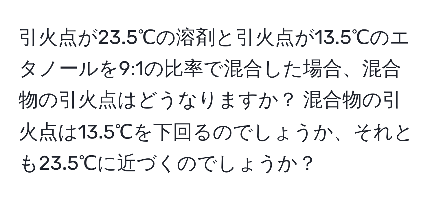 引火点が23.5℃の溶剤と引火点が13.5℃のエタノールを9:1の比率で混合した場合、混合物の引火点はどうなりますか？ 混合物の引火点は13.5℃を下回るのでしょうか、それとも23.5℃に近づくのでしょうか？