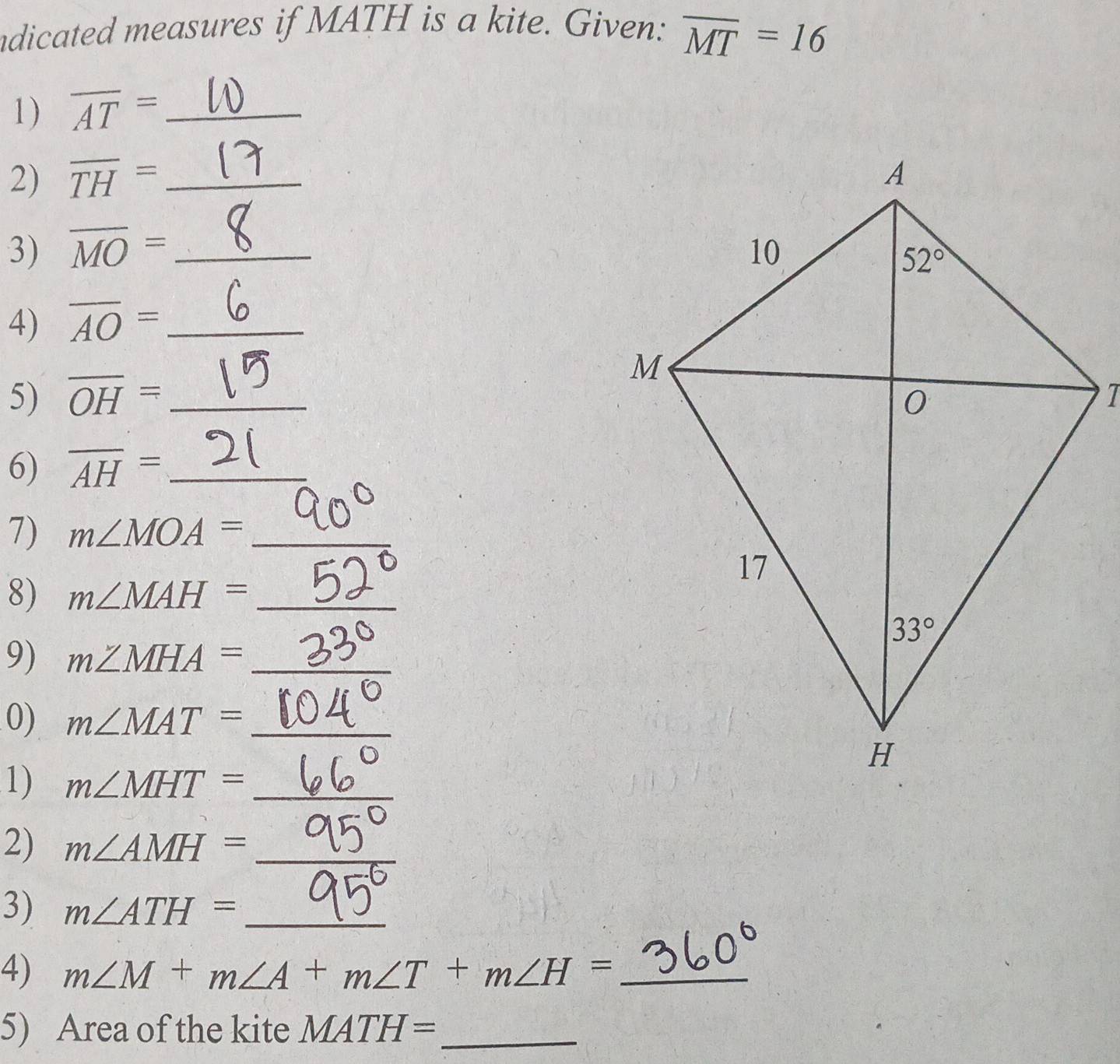 ndicated measures if MATH is a kite. Given: overline MT=16
1) overline AT= _
2) overline TH= _
3) overline MO= _ 
4) overline AO= _
5) overline OH= _  7
6) overline AH= _
7) m∠ MOA= _
8) m∠ MAH= _
9) m∠ MHA= _
0) m∠ MAT= _
1) m∠ MHT= _
2) m∠ AMH= _
3) m∠ ATH= _
4) m∠ M+m∠ A+m∠ T+m∠ H= _
5) Area of the kite MATH= _