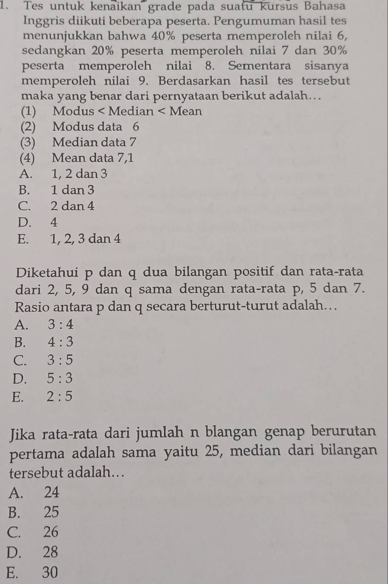 Tes untuk kenaikan grade pada suatu kursus Bahasa
Inggris diikuti beberapa peserta. Pengumuman hasil tes
menunjukkan bahwa 40% peserta memperoleh nilai 6,
sedangkan 20% peserta memperoleh nilai 7 dan 30%
peserta memperoleh nilai 8. Sementara sisanya
memperoleh nilai 9. Berdasarkan hasil tes tersebut
maka yang benar dari pernyataan berikut adalah...
(1) Modus < Median < Mean
(2) Modus data  6
(3) Median data 7
(4) Mean data 7, 1
A. 1, 2 dan 3
B. 1 dan 3
C. 2 dan 4
D. 4
E. 1, 2, 3 dan 4
Diketahui p dan q dua bilangan positif dan rata-rata
dari 2, 5, 9 dan q sama dengan rata-rata p, 5 dan 7.
Rasio antara p dan q secara berturut-turut adalah….
A. 3:4
B. 4:3
C. 3:5
D. 5:3
E. 2:5
Jika rata-rata dari jumlah n blangan genap berurutan
pertama adalah sama yaitu 25, median dari bilangan
tersebut adalah...
A. 24
B. 25
C. 26
D. 28
E. 30