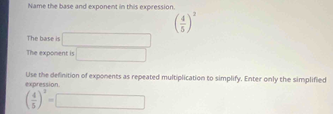 Name the base and exponent in this expression.
( 4/5 )^2
The base is □ 
The exponent is □ 
Use the definition of exponents as repeated multiplication to simplify. Enter only the simplified 
expression.
( 4/5 )^2=□