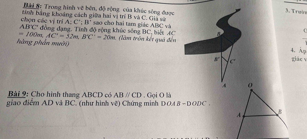 Trong hình vẽ bên, độ rộng của khúc sông được
3. Trườn
tính bằng khoảng cách giữa hai vị trí B và C. Giả sử
chọn các vị trí A; C';B' sao cho hai tam giác ABC và
AB'C' đồng dạng. Tính độ rộng khúc sông BC, biết AC
G
_
=100m,AC'=52m,B'C'=20m (làm tròn kết quả đến
hàng phần mười)
4. Áp
giác v
Bài 9: Cho hình thang ABCD có ABparallel CD. Gọi O là
giao điểm AD và BC. (như hình vẽ) Chứng minh DOABsim DODC.