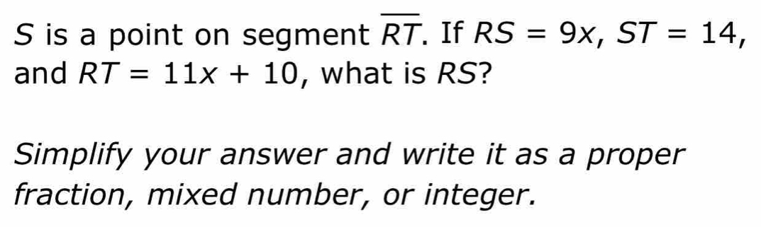 S is a point on segment overline RT If RS=9x, ST=14, 
and RT=11x+10 , what is RS? 
Simplify your answer and write it as a proper 
fraction, mixed number, or integer.