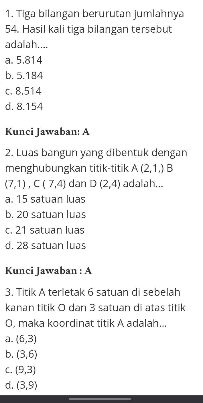 Tiga bilangan berurutan jumlahnya
54. Hasil kali tiga bilangan tersebut
adalah....
a. 5.814
b. 5.184
c. 8.514
d. 8.154
Kunci Jawaban: A
2. Luas bangun yang dibentuk dengan
menghubungkan titik-titik A(2,1,) ^ B
(7,1), C(7,4) dan D(2,4) adalah...
a. 15 satuan luas
b. 20 satuan luas
c. 21 satuan luas
d. 28 satuan luas
Kunci Jawaban : A
3. Titik A terletak 6 satuan di sebelah
kanan titik O dan 3 satuan di atas titik
O, maka koordinat titik A adalah...
a. (6,3)
b. (3,6)
C. (9,3)
d. (3,9)