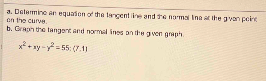 Determine an equation of the tangent line and the normal line at the given point 
on the curve. 
b. Graph the tangent and normal lines on the given graph.
x^2+xy-y^2=55;(7,1)