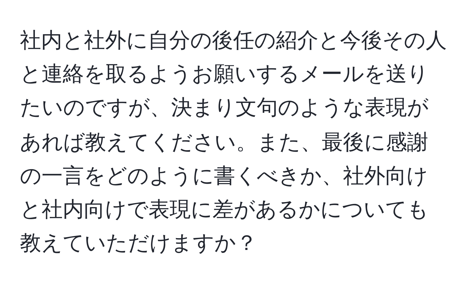 社内と社外に自分の後任の紹介と今後その人と連絡を取るようお願いするメールを送りたいのですが、決まり文句のような表現があれば教えてください。また、最後に感謝の一言をどのように書くべきか、社外向けと社内向けで表現に差があるかについても教えていただけますか？