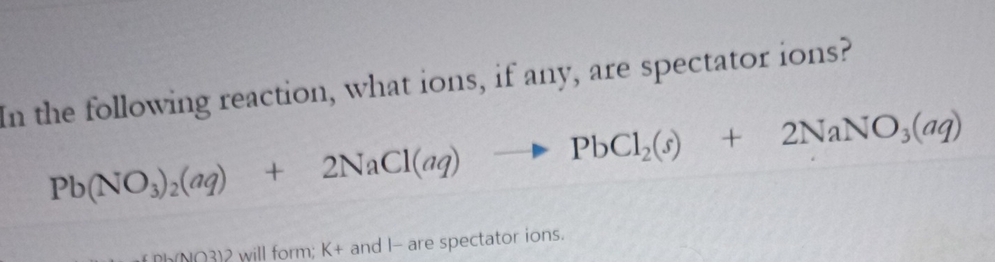 In the following reaction, what ions, if any, are spectator ions?
Pb(NO_3)_2(aq)+2NaCl(aq)to PbCl_2(s)+2NaNO_3(aq)
Ph(NO3)2 will form; K+ and I - are spectator ions.