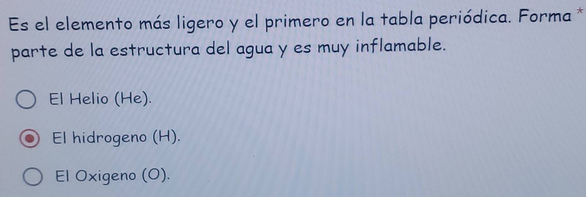 Es el elemento más ligero y el primero en la tabla periódica. Forma *
parte de la estructura del agua y es muy inflamable.
El Helio (He).
El hidrogeno (H).
El Oxigeno (O).