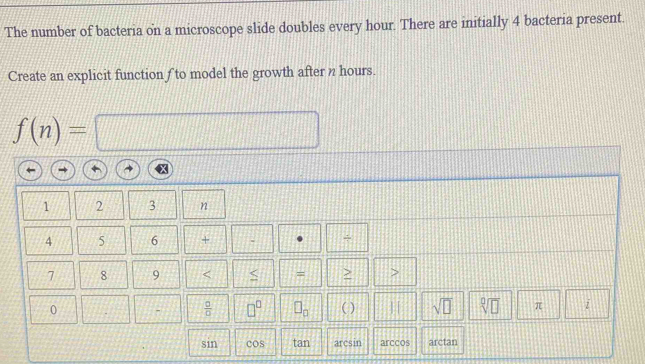 The number of bacteria on a microscope slide doubles every hour. There are initially 4 bacteria present. 
Create an explicit function f to model the growth after n hours.
f(n)=
1 2 3 n
4 5 6 + . +
7 8 9 < < = > >
0 -  □ /□   □^(□) □ _□  ( ) sqrt(□ ) sqrt[□](□ ) π i 
sin cos tan arcsin arccos arctan
