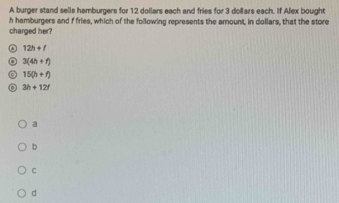 A burger stand sells hamburgers for 12 dollars each and fries for 3 dollars each. If Alex bought
h hamburgers and f fries, which of the following represents the amount, in dollars, that the store
charged her?
12h+f
3(4h+f)
◎ 15(h+f)
3h+12f
a
b
C
d